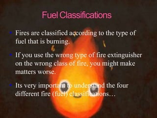 • Fires are classified according to the type of
fuel that is burning.
• If you use the wrong type of fire extinguisher
on the wrong class of fire, you might make
matters worse.
• Its very important to understand the four
different fire (fuel) classifications…
 