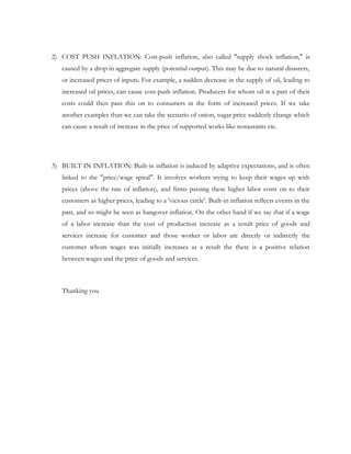 2) COST PUSH INFLATION: Cost-push inflation, also called "supply shock inflation," is
   caused by a drop in aggregate supply (potential output). This may be due to natural disasters,
   or increased prices of inputs. For example, a sudden decrease in the supply of oil, leading to
   increased oil prices, can cause cost-push inflation. Producers for whom oil is a part of their
   costs could then pass this on to consumers in the form of increased prices. If we take
   another examples than we can take the scenario of onion, sugar price suddenly change which
   can cause a result of increase in the price of supported works like restaurants etc.




3) BUILT IN INFLATION: Built-in inflation is induced by adaptive expectations, and is often
   linked to the "price/wage spiral". It involves workers trying to keep their wages up with
   prices (above the rate of inflation), and firms passing these higher labor costs on to their
   customers as higher prices, leading to a 'vicious circle'. Built-in inflation reflects events in the
   past, and so might be seen as hangover inflation. On the other hand if we say that if a wage
   of a labor increase than the cost of production increase as a result price of goods and
   services increase for customer and those worker or labor are directly or indirectly the
   customer whom wages was initially increases as a result the there is a positive relation
   between wages and the price of goods and services.



   Thanking you
 