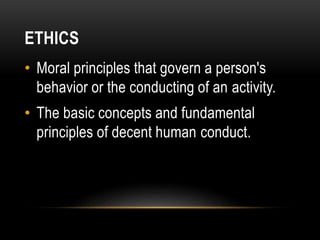 ETHICS
• Moral principles that govern a person's
behavior or the conducting of an activity.
• The basic concepts and fundamental
principles of decent human conduct.
 