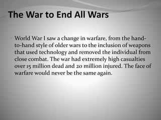 The War to End All Wars
 World War I saw a change in warfare, from the hand-
to-hand style of older wars to the inclusion of weapons
that used technology and removed the individual from
close combat. The war had extremely high casualties
over 15 million dead and 20 million injured. The face of
warfare would never be the same again.
 