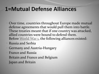 1=Mutual Defense Alliances
 Over time, countries throughout Europe made mutual
defense agreements that would pull them into battle.
These treaties meant that if one country was attacked,
allied countries were bound to defend them.
Before World War 1, the following alliances existed:
 Russia and Serbia
 Germany and Austria-Hungary
 France and Russia
 Britain and France and Belgium
 Japan and Britain
 