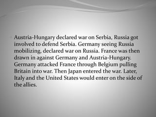  Austria-Hungary declared war on Serbia, Russia got
involved to defend Serbia. Germany seeing Russia
mobilizing, declared war on Russia. France was then
drawn in against Germany and Austria-Hungary.
Germany attacked France through Belgium pulling
Britain into war. Then Japan entered the war. Later,
Italy and the United States would enter on the side of
the allies.
 