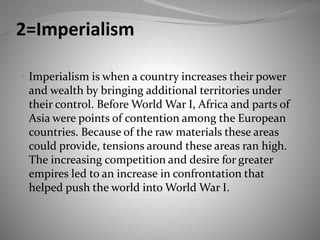 2=Imperialism
 Imperialism is when a country increases their power
and wealth by bringing additional territories under
their control. Before World War I, Africa and parts of
Asia were points of contention among the European
countries. Because of the raw materials these areas
could provide, tensions around these areas ran high.
The increasing competition and desire for greater
empires led to an increase in confrontation that
helped push the world into World War I.
 