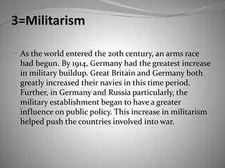 3=Militarism
 As the world entered the 20th century, an arms race
had begun. By 1914, Germany had the greatest increase
in military buildup. Great Britain and Germany both
greatly increased their navies in this time period.
Further, in Germany and Russia particularly, the
military establishment began to have a greater
influence on public policy. This increase in militarism
helped push the countries involved into war.
 
