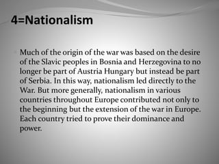 4=Nationalism
 Much of the origin of the war was based on the desire
of the Slavic peoples in Bosnia and Herzegovina to no
longer be part of Austria Hungary but instead be part
of Serbia. In this way, nationalism led directly to the
War. But more generally, nationalism in various
countries throughout Europe contributed not only to
the beginning but the extension of the war in Europe.
Each country tried to prove their dominance and
power.
 