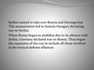  Serbia wanted to take over Bosnia and Herzegovina.
This assassination led to Austria-Hungary declaring
war on Serbia.
 When Russia began to mobilize due to its alliance with
Serbia, Germany declared war on Russia. Thus began
the expansion of the war to include all those involved
in the mutual defense alliances.
 