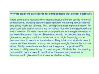 Why do teachers give scores for compositions that are not objective?
There are several reasons why students receive different scores for similar
compositions, including teachers getting bored, not caring about students
and giving marks for tidiness. First, perhaps the most important reason for
poor scoring is that instructors are not robots. Some of them get bored and
watch news on TV while they check compositions, or they get interested in
the news that are on Internet. These teachers do not concentrate, so they
give some people a mark that is too low or too high. Secondly, some
teachers do not care about the students. They think most students do not
care about their lessons or study, so, perhaps wrongly, the teachers do not
either. Finally, sometimes teachers want to give a composition 80%
because it is tidy, even though it is not so good. Similarly, bad handwriting
can result in poor scores. In conclusion, there are many reasons for
teachers not to give objective scores for student writing.
 
