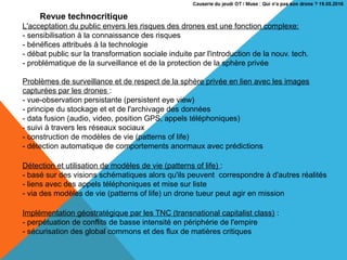 Revue technocritique
L'acceptation du public envers les risques des drones est une fonction complexe:
- sensibilisation à la connaissance des risques
- bénéfices attribués à la technologie
- débat public sur la transformation sociale induite par l'introduction de la nouv. tech.
- problématique de la surveillance et de la protection de la sphère privée
Problèmes de surveillance et de respect de la sphère privée en lien avec les images
capturées par les drones :
- vue-observation persistante (persistent eye view)
- principe du stockage et et de l'archivage des données
- data fusion (audio, video, position GPS, appels téléphoniques)
- suivi à travers les réseaux sociaux
- construction de modèles de vie (patterns of life)
- détection automatique de comportements anormaux avec prédictions
Détection et utilisation de modèles de vie (patterns of life) :
- basé sur des visions schématiques alors qu'ils peuvent correspondre à d'autres réalités
- liens avec des appels téléphoniques et mise sur liste
- via des modèles de vie (patterns of life) un drone tueur peut agir en mission
Implémentation géostratégique par les TNC (transnational capitalist class) :
- perpétuation de conflits de basse intensité en périphérie de l'empire
- sécurisation des global commons et des flux de matières critiques
 