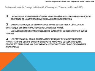  LA CHASSE À L'HOMME DRONISÉE (MAN HUNT) REPRÉSENTE LE TRIOMPHE PRATIQUE ET
DOCTRINAL DE L'ANTITERRORISME SUR LA CONTRE-INSURRECTION
 DANS CETTE LOGIQUE LE DÉCOMPTE DES MORTS SE SUBSTITUE A L'ÉVALUATION
STRATÉGIQUE DES EFFETS POLITIQUES DE LA VIOLENCE ARMÉE.
LES SUCCÈS SE FONT STATISTIQUES, LEURS ÉVALUATION SE DÉCONNECTENT SUR LE
TERRAIN
 LES PARTISANS DU DRONE COMME ARME PRIVILÉGIÉE DE L'ANTITERRORISME
PROMETTENT UNE GUERRE SANS FIN SANS PERTE NI DÉFAITE, LE SCÉNARIO QUI SE
PROFILE EST CELUI D'UNE VIOLENCE INFINIE A L'ISSUE IMPOSSIBLE DANS DES CONFLITS
INGAGNABLES
Problématiques de l'usage militaire (G. Chamayou : Théorie du Drone 2013)
 