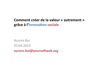 Comment	
  créer	
  de	
  la	
  valeur	
  «	
  autrement	
  »	
  	
  
grâce	
  à	
  l’innova7on	
  sociale	
  
	
  
Aurore	
  Bui	
  
25.04.2013	
  
aurore.bui@yourso=web.org	
  
	
  
 