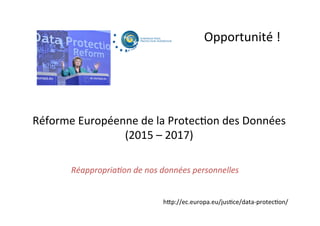 Opportunité	
  !	
  
Réforme	
  Européenne	
  de	
  la	
  Protec;on	
  des	
  Données	
  
(2015	
  –	
  2017)	
  
hUp://ec.europa.eu/jus;ce/data-­‐protec;on/	
  
Réappropria=on	
  de	
  nos	
  données	
  personnelles	
  	
  
 