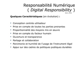 Responsabilité Numérique
( Digital Responsibility )
Quelques Caractéristiques (en évolution) :
•  Conception centrée utilisateur
•  Prise en compte de toutes les parties prenantes
•  Proportionnalité des moyens mis en œuvre
•  Prise en compte du facteur humain
•  Ouverture et transparence
•  Partage et collaboration
•  Parcimonie et humilité de l’usage de l’instrument légal
•  Appui sur des cadres de politiques publiques durables
(Morin,	
  2014)	
  
 