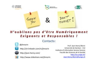 
	
  
	
  
N ’ o u b l i o n s 	
   p a s 	
   d ’ ê t r e 	
   N u m é r i q u e m e n t 	
  
E x i g e a n t s 	
   e t 	
   R e s p o n s a b l e s 	
   ! 	
  
	
  
	
  
	
  
Contacts:
Prof.	
  Jean-­‐Henry	
  Morin	
  
Université	
  de	
  Genève	
  –	
  CUI	
  
Ins;tute	
  of	
  Informa;on	
  Service	
  Science	
  
Faculté	
  des	
  Sciences	
  de	
  la	
  Société	
  
hUp://iss.unige.ch/	
  	
  
Jean-­‐Henry.Morin@unige.ch	
  
@jhmorin	
  
hUp://ch.linkedin.com/in/jhmorin	
  
hUp://www.slideshare.net/jhmorin	
  
hUp://jean-­‐henry.com/	
  
&	
  
 