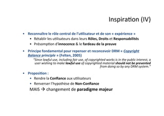 Inspira;on	
  (IV)	
  
•  Reconnaître	
  le	
  rôle	
  central	
  de	
  l’u&lisateur	
  et	
  de	
  son	
  «	
  expérience	
  »	
  
•  Rétablir	
  les	
  u;lisateurs	
  dans	
  leurs	
  Rôles,	
  Droits	
  et	
  Responsabilités	
  
•  Présomp;on	
  d’innocence	
  &	
  le	
  fardeau	
  de	
  la	
  preuve	
  
•  Principe	
  fondamental	
  pour	
  repenser	
  et	
  reconcevoir	
  DRM	
  «	
  Copyright	
  
Balance	
  principle	
  »	
  (Felten,	
  2005)	
  
“Since	
  lawful	
  use,	
  including	
  fair	
  use,	
  of	
  copyrighted	
  works	
  is	
  in	
  the	
  public	
  interest,	
  a	
  
user	
  wishing	
  to	
  make	
  lawful	
  use	
  of	
  copyrighted	
  material	
  should	
  not	
  be	
  prevented	
  
from	
  doing	
  so	
  by	
  any	
  DRM	
  system.”	
  
•  Proposi&on	
  :	
  
•  Rendre	
  la	
  Conﬁance	
  aux	
  u;lisateurs	
  	
  
•  Renverser	
  l’hypothèse	
  de	
  Non-­‐Conﬁance	
  
	
  MAIS	
  à	
  changement	
  de	
  paradigme	
  majeur	
  
 