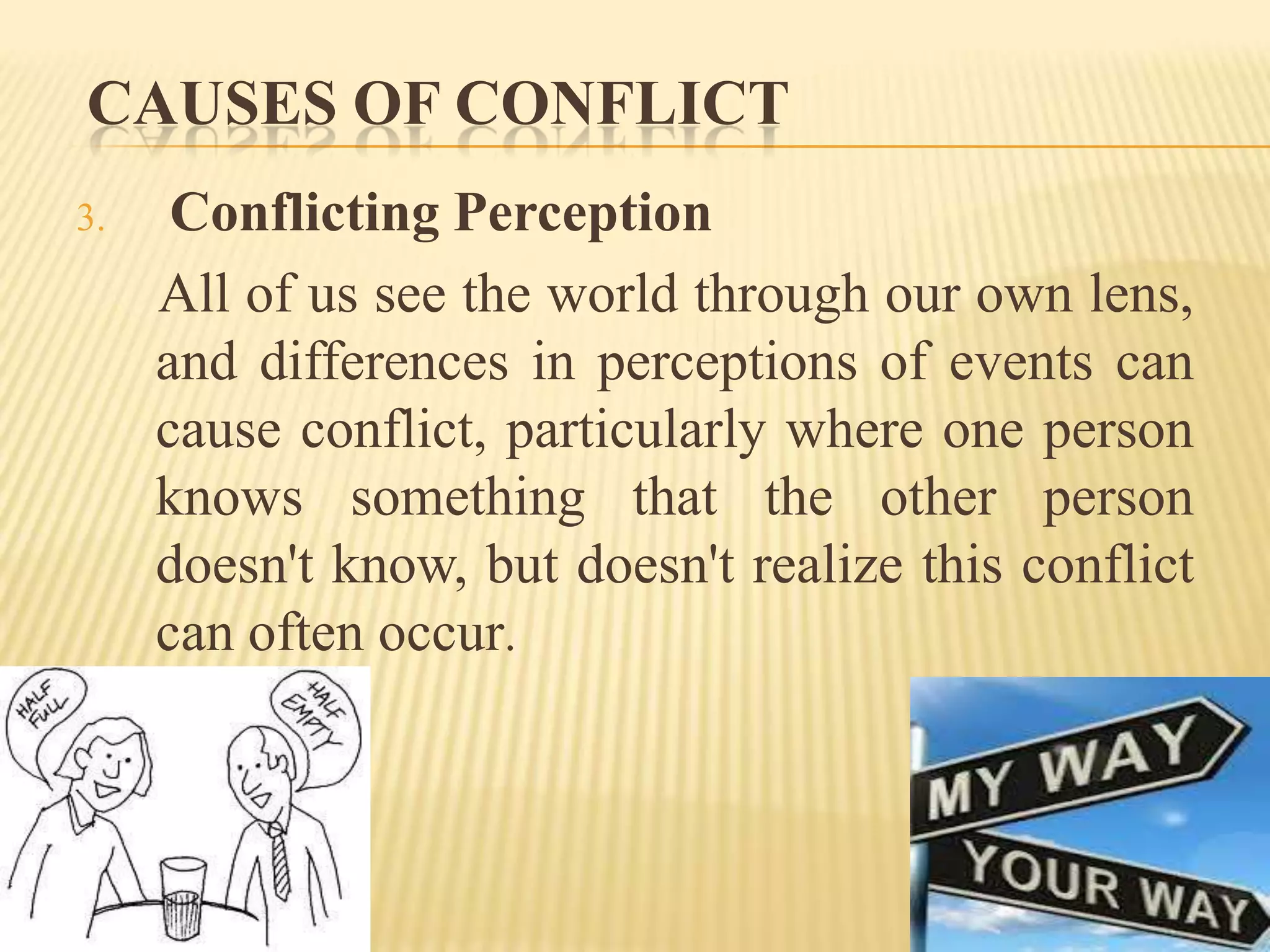 CAUSES OF CONFLICT
3.

Conflicting Perception
All of us see the world through our own lens,
and differences in perceptions of events can
cause conflict, particularly where one person
knows something that the other person
doesn't know, but doesn't realize this conflict
can often occur.

 