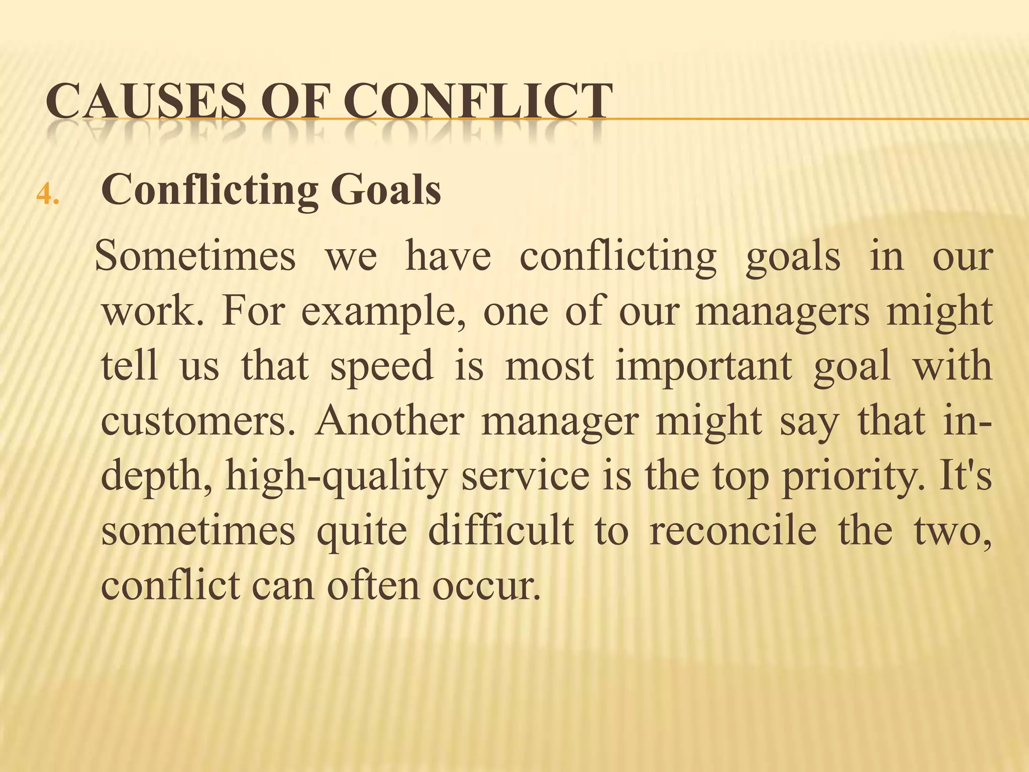 CAUSES OF CONFLICT
4.

Conflicting Goals
Sometimes we have conflicting goals in our
work. For example, one of our managers might
tell us that speed is most important goal with
customers. Another manager might say that indepth, high-quality service is the top priority. It's
sometimes quite difficult to reconcile the two,
conflict can often occur.

 