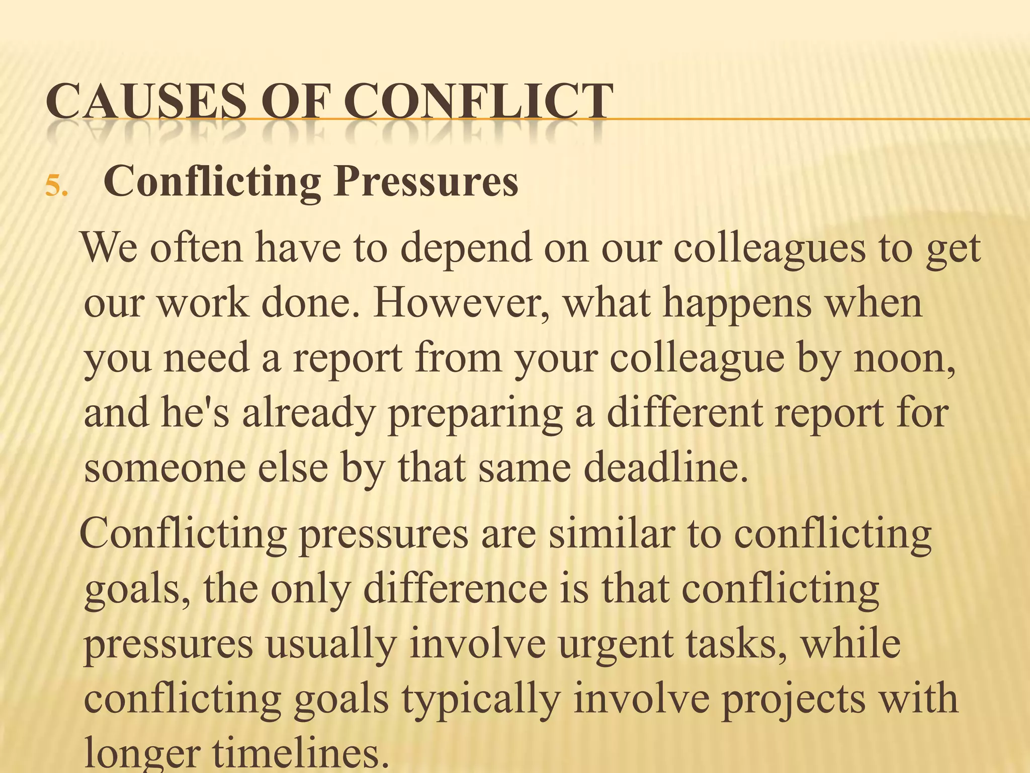 CAUSES OF CONFLICT
5.

Conflicting Pressures
We often have to depend on our colleagues to get
our work done. However, what happens when
you need a report from your colleague by noon,
and he's already preparing a different report for
someone else by that same deadline.
Conflicting pressures are similar to conflicting
goals, the only difference is that conflicting
pressures usually involve urgent tasks, while
conflicting goals typically involve projects with
longer timelines.

 
