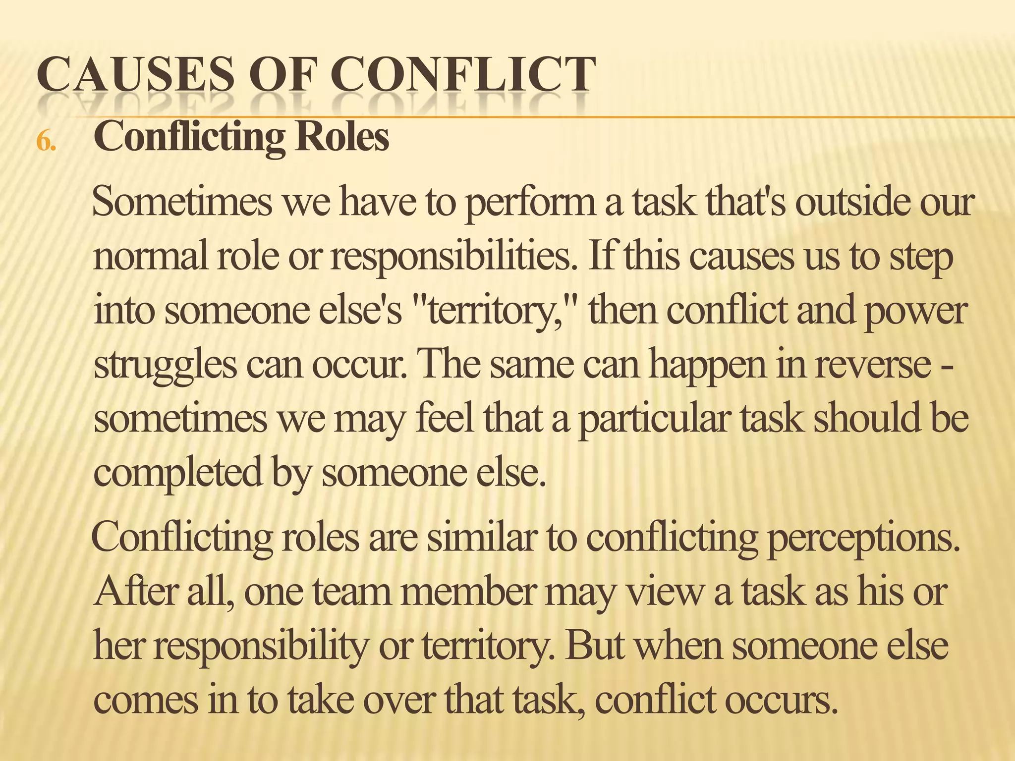 CAUSES OF CONFLICT
6.

Conflicting Roles
Sometimes we have to perform a task that's outside our
normal role or responsibilities. If this causes us to step
into someone else's "territory," then conflict and power
struggles can occur. The same can happen in reverse sometimes we may feel that a particular task should be
completed by someone else.
Conflicting roles are similar to conflicting perceptions.
After all, one team member may view a task as his or
her responsibility or territory. But when someone else
comes in to take over that task, conflict occurs.

 