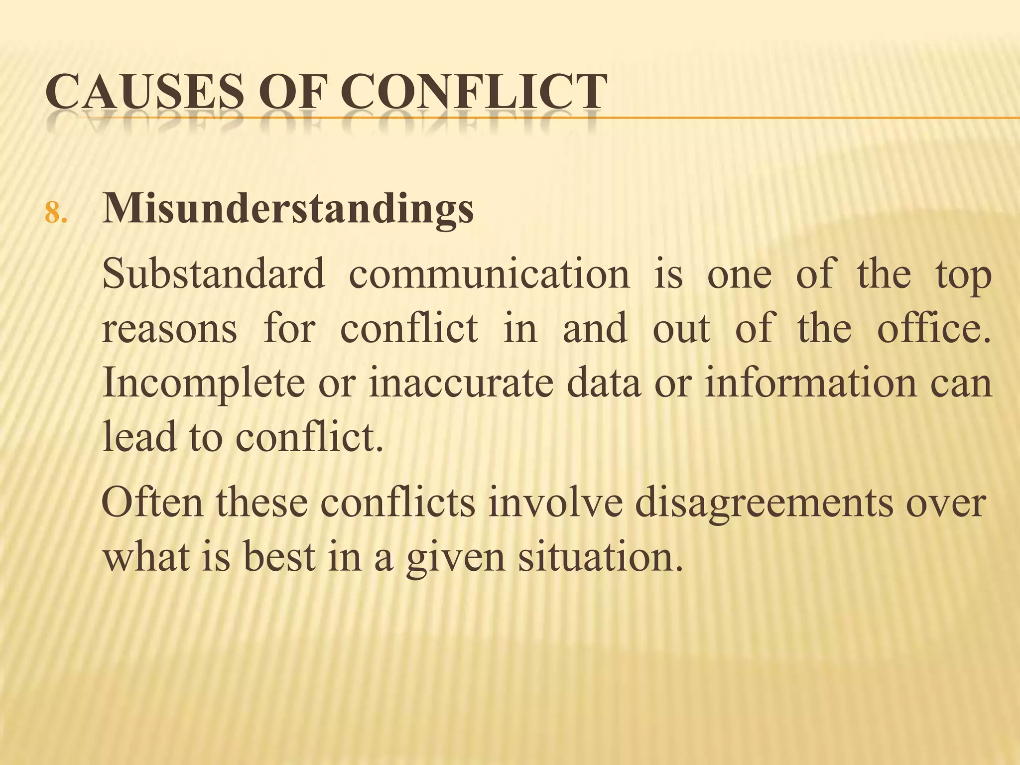 CAUSES OF CONFLICT
8.

Misunderstandings
Substandard communication is one of the top
reasons for conflict in and out of the office.
Incomplete or inaccurate data or information can
lead to conflict.
Often these conflicts involve disagreements over
what is best in a given situation.

 