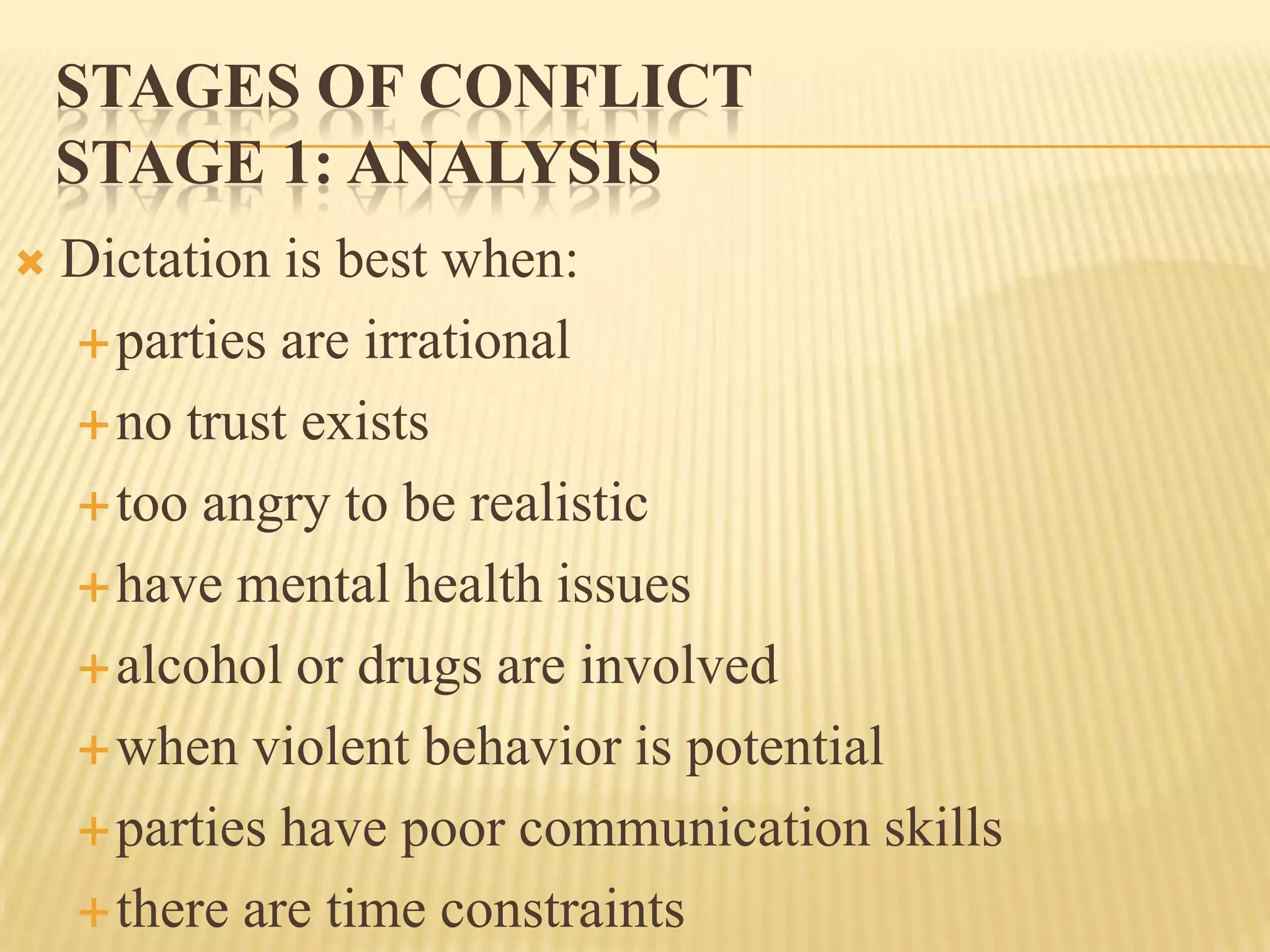 STAGES OF CONFLICT
STAGE 1: ANALYSIS


Dictation is best when:
 parties are irrational
 no trust exists
 too angry to be realistic
 have mental health issues
 alcohol or drugs are involved
 when violent behavior is potential
 parties have poor communication skills
 there are time constraints

 