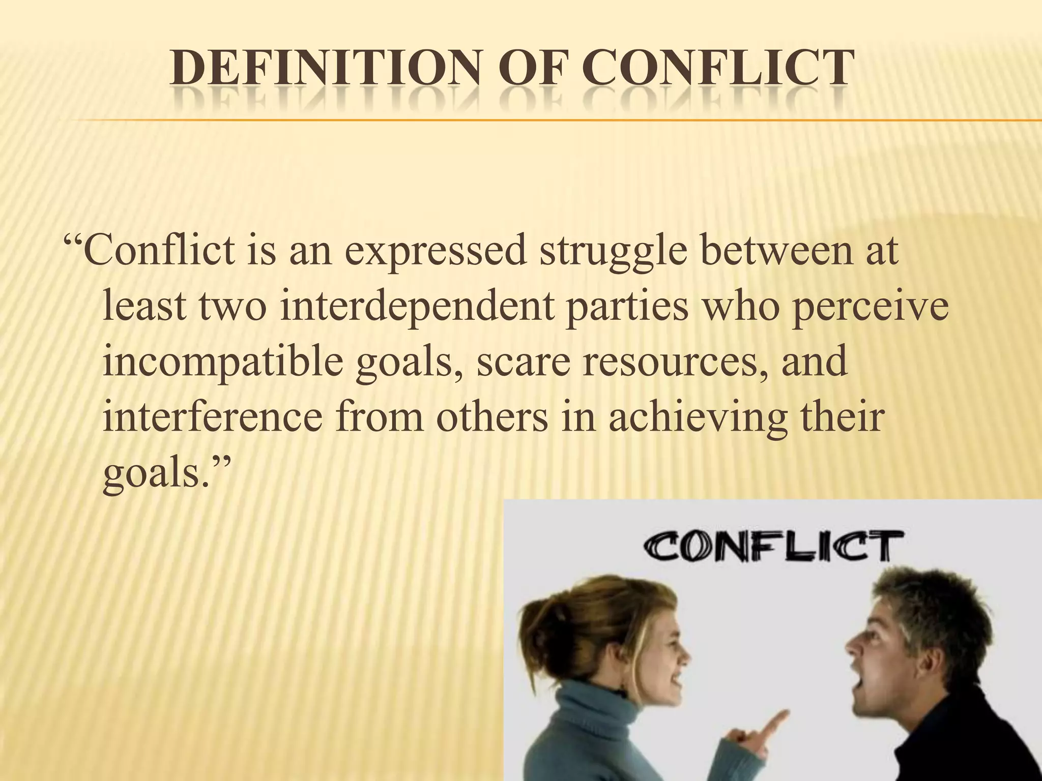 DEFINITION OF CONFLICT
“Conflict is an expressed struggle between at
least two interdependent parties who perceive
incompatible goals, scare resources, and
interference from others in achieving their
goals.”

 
