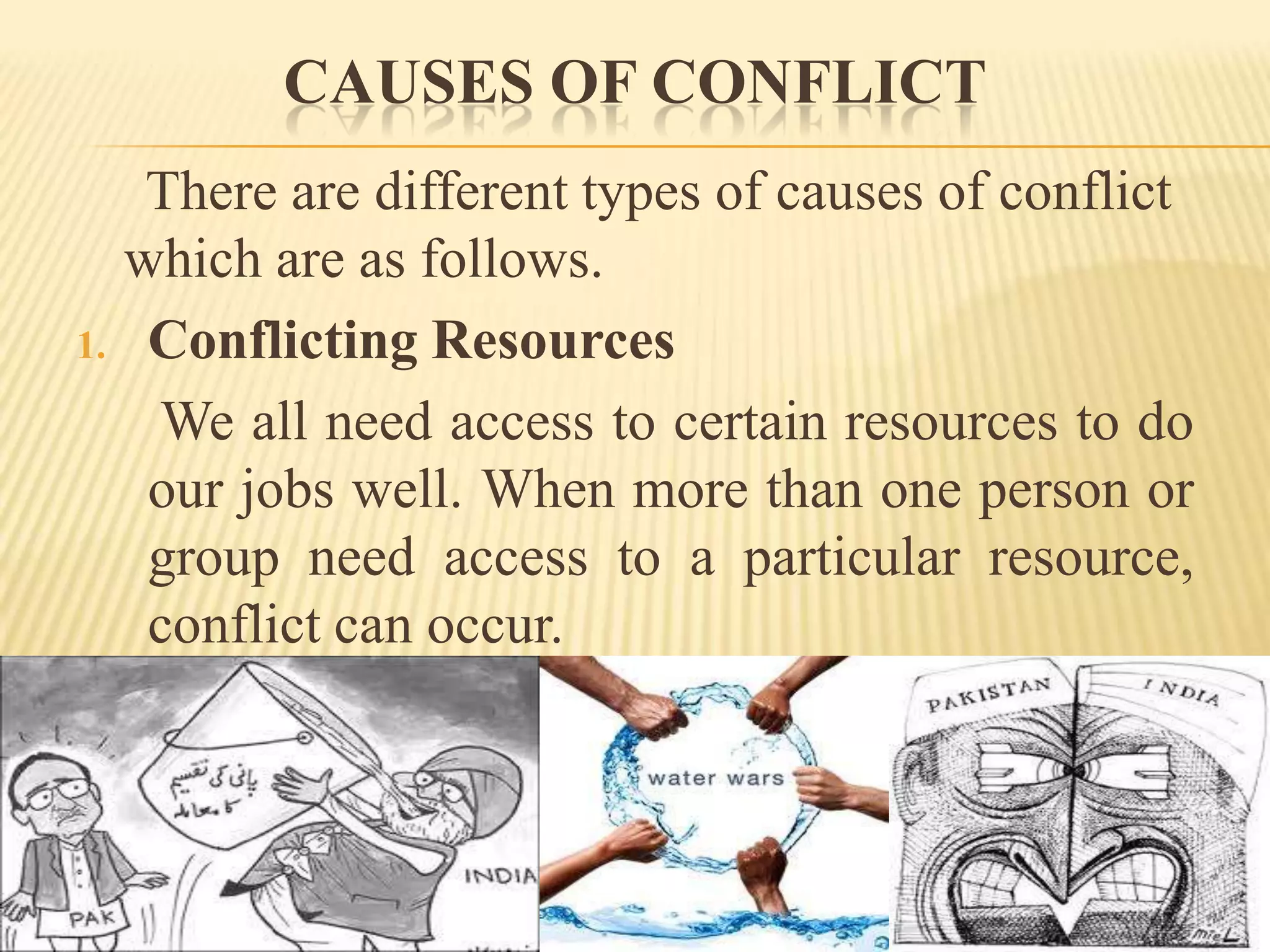CAUSES OF CONFLICT

1.

There are different types of causes of conflict
which are as follows.
Conflicting Resources
We all need access to certain resources to do
our jobs well. When more than one person or
group need access to a particular resource,
conflict can occur.

 