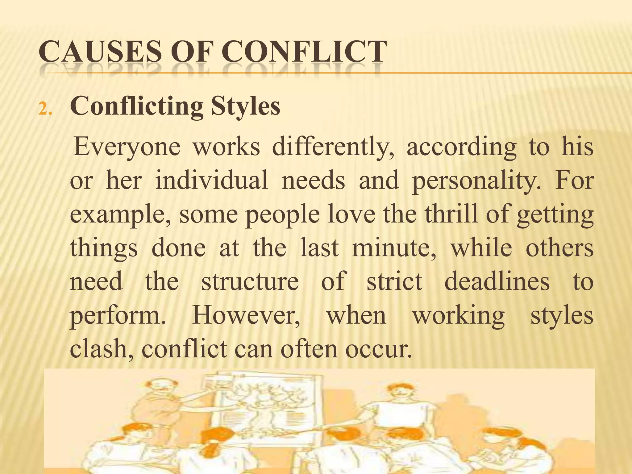 CAUSES OF CONFLICT
2.

Conflicting Styles
Everyone works differently, according to his
or her individual needs and personality. For
example, some people love the thrill of getting
things done at the last minute, while others
need the structure of strict deadlines to
perform. However, when working styles
clash, conflict can often occur.

 