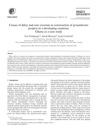Causes of delay and cost overruns in construction of groundwater
projects in a developing countries;
Ghana as a case study
Yaw Frimponga,
*, Jacob Oluwoyeb
, Lynn Crawfordc
a
1/9-11 Oxford Street, Merrylands, NSW 2160, Australia
b
University of Technology Sydney, PO Box 123, Broadway NSW, 2007 Sydney, Australia
c
Project Management Program, University of Technology Sydney, PO Box 123, Broadway NSW, 2007 Sydney, Australia
Received 28 June 2001; received in revised form 19 September 2001; accepted 27 September 2002
Abstract
Delay and cost overruns are common in construction projects and groundwater construction projects in Ghana are not an
exception. The paper presents the results of a questionnaire survey conducted to identify and evaluate the relative importance of the
signiﬁcant factors contributing to delay and cost overruns in Ghana groundwater construction projects. Respondents of this survey
included personnel from owners, consultants and contractors involved in groundwater projects in Ghana. The results of the study
revealed the main causes of delay and cost overruns in construction of groundwater projects included: monthly payment diﬃculties
from agencies; poor contractor management; material procurement; poor technical performances; and escalation of material prices.
Hence, eﬀective project planning, controlling and monitoring should be established to enhance project performance in order to
minimise or avoid delay and cost problems in groundwater construction projects.
# 2003 Elsevier Science Ltd and IPMA. All rights reserved.
Keywords: Project management; Groundwater projects; Construction; Overruns; Ghana; Developing countries
1. Introduction
Project success can be deﬁned as meeting goals and
objectives as prescribed in the project plan. A successful
project means that the project has accomplished its
technical performance, maintained its schedule, and
remained within budgetary costs.
Project management tools and techniques play an
important role in the eﬀective management of a project.
Therefore, a good project management lies in the man-
agement tools and techniques used to manage the pro-
ject. Project management involves managing the
resources—workers, machines, money, materials and
methods used [1]. Some projects are eﬀectively and eﬃ-
ciently managed while others are mismanaged, incurring
much delay and cost overruns.
A construction project such as groundwater com-
prises two distinct phases: the preconstruction phase,
(the period between the initial conception of the project
and signing of the contract; and the construction phase
which is the period after award of the contract when the
actual construction is going on) [1]. Delay and cost
overruns occur in both phases however, major causes of
project overruns usually take place in the construction
phase. Therefore, this paper is limited to this phase.
Previous studies show extensive information on project
schedule delays and cost overruns [2–7].
This paper identiﬁes and examines the causes of delay
and cost overruns in the construction of groundwater
projects. The study is based on data relating to ground-
water construction projects in Ghana. There are many
factors that can cause delay and cost overruns in
groundwater drilling projects. These range from factors
inherent in the technology and its management, to those
resulting from the physical, social and ﬁnancial envir-
onment. In a preliminary survey conducted in water
drilling projects in Ghana, for the purpose of this
research, it was found that 33 out of a total of 47 pro-
jects completed between 1970 and 1999 were delayed
0263-7863/03/$30.00 # 2003 Elsevier Science Ltd and IPMA. All rights reserved.
doi:10.1016/S0263-7863(02)00055-8
International Journal of Project Management 21 (2003) 321–326
www.elsevier.com/locate/ijproman
* Corresponding author.
E-mail address: yawfrimpong@hotmail.com (Y. Frimpong).
 