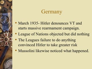 Germany March 1935- Hitler denounces VT and starts massive rearmament campaign. League of Nations objected but did nothing The Leagues failure to do anything convinced Hitler to take greater risk Mussolini likewise noticed what happened. 