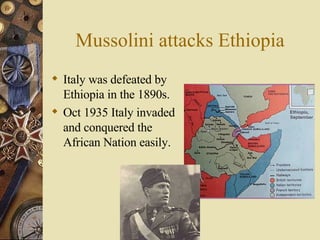 Mussolini attacks Ethiopia Italy was defeated by Ethiopia in the 1890s. Oct 1935 Italy invaded and conquered the African Nation easily. 