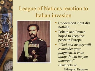 League of Nations reaction to Italian invasion Condemned it but did nothing. Britain and France hoped to keep the peace in Europe. “ God and history will remember your judgment..It is us today. It will be you tomorrow ” -Haile Selassie  Ethiopian Emperor 