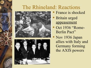 The Rhineland: Reactions France is shocked Britain urged  appeasement Oct 1936 “Rome-Berlin Pact” Nov 1936 Japan allies with Italy and Germany forming the AXIS powers 