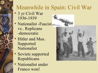 Meanwhile in Spain: Civil War 3 yr Civil War 1936-1939 Nationalist -Fascist vs.. Replicans -democratic Hitler and Mus. Supported Nationalist Soviets supported Republicans Nationalist under Franco won! 