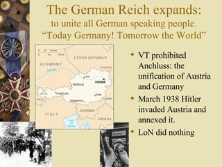 The German Reich expands: to unite all German speaking people. “Today Germany! Tomorrow the World” VT prohibited Anchluss: the unification of Austria and Germany March 1938 Hitler invaded Austria and annexed it. LoN did nothing 