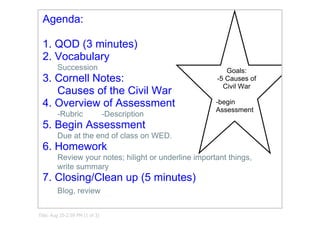  
  Agenda:

  1. QOD (3 minutes)
  2. Vocabulary
         Succession                                       Goals:
  3. Cornell Notes:                                    ­5 Causes of 
                                                         Civil War
     Causes of the Civil War
  4. Overview of Assessment                            ­begin 
                                                       Assessment
         ­Rubric                 ­Description
  5. Begin Assessment
         Due at the end of class on WED.
  6. Homework
         Review your notes; hilight or underline important things,
         write summary
  7. Closing/Clean up (5 minutes)
         Blog, review

Title: Aug 25­2:59 PM (1 of 3)