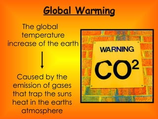 Global Warming The global temperature increase of the earth  Caused by the emission of gases that trap the suns heat in the earths atmosphere 