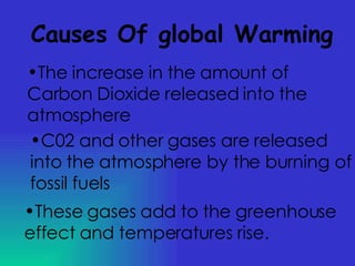 Causes Of global Warming The increase in the amount of Carbon Dioxide released into the atmosphere C02 and other gases are released into the atmosphere by the burning of fossil fuels These gases add to the greenhouse effect and temperatures rise. 