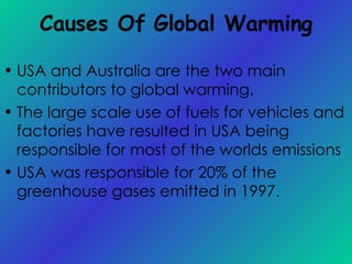 Causes Of Global Warming USA and Australia are the two main contributors to global warming. The large scale use of fuels for vehicles and factories have resulted in USA being  responsible for most of the worlds emissions  USA was responsible for 20% of the greenhouse gases emitted in 1997. 