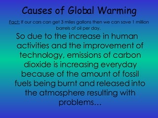 Causes of Global Warming So due to the increase in human activities and the improvement of technology, emissions of carbon dioxide is increasing everyday because of the amount of fossil fuels being burnt and released into the atmosphere resulting with problems… Fact:   If our cars can get 3 miles gallons then we can save 1 million barrels of oil per day.   