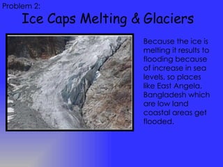 Ice Caps Melting & Glaciers Problem 2: Because the ice is melting it results to flooding because of increase in sea levels, so places like East Angela, Bangladesh which are low land coastal areas get flooded.  
