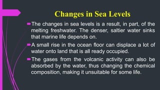 Changes in Sea Levels
The changes in sea levels is a result, in part, of the
melting freshwater. The denser, saltier water sinks
that marine life depends on.
A small rise in the ocean floor can displace a lot of
water onto land that is all ready occupied.
The gases from the volcanic activity can also be
absorbed by the water, thus changing the chemical
composition, making it unsuitable for some life.
 