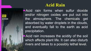 Acid Rain
Acid rain forms when sulfur dioxide
and/or nitrogen oxides are put out into
the atmosphere. The chemicals get
absorbed by water droplets in the clouds,
and eventually fall to the earth as acid
precipitation.
Acid rain increases the acidity of the soil
which affects plant life. It can also disturb
rivers and lakes to a possibly lethal level.
 