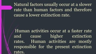Natural factors usually occur at a slower
rate than human factors and therefore
cause a lower extinction rate.
Human activities occur at a faster rate
and cause higher extinction
rates. Human activities are mostly
responsible for the present extinction
rates.
 