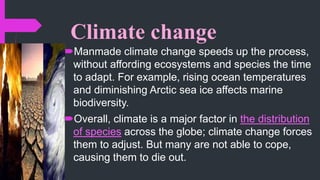 Climate change
Manmade climate change speeds up the process,
without affording ecosystems and species the time
to adapt. For example, rising ocean temperatures
and diminishing Arctic sea ice affects marine
biodiversity.
Overall, climate is a major factor in the distribution
of species across the globe; climate change forces
them to adjust. But many are not able to cope,
causing them to die out.
 
