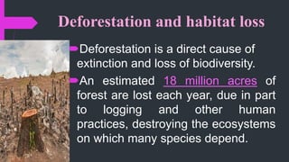 Deforestation and habitat loss
Deforestation is a direct cause of
extinction and loss of biodiversity.
An estimated 18 million acres of
forest are lost each year, due in part
to logging and other human
practices, destroying the ecosystems
on which many species depend.
 