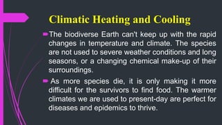 Climatic Heating and Cooling
The biodiverse Earth can't keep up with the rapid
changes in temperature and climate. The species
are not used to severe weather conditions and long
seasons, or a changing chemical make-up of their
surroundings.
 As more species die, it is only making it more
difficult for the survivors to find food. The warmer
climates we are used to present-day are perfect for
diseases and epidemics to thrive.
 