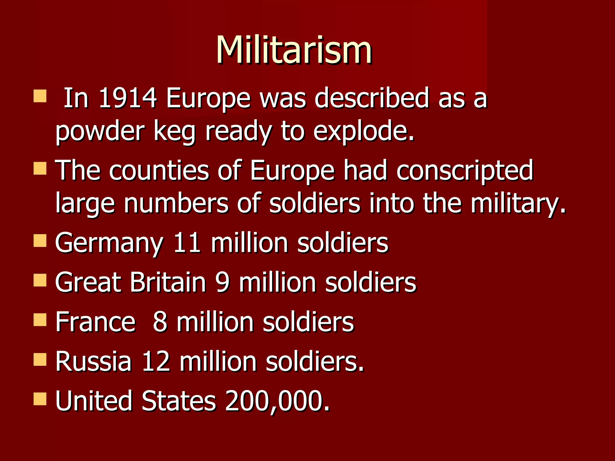 Militarism  In 1914 Europe was described as a powder keg ready to explode. The counties of Europe had conscripted large numbers of soldiers into the military. Germany 11 million soldiers Great Britain 9 million soldiers France  8 million soldiers Russia 12 million soldiers. United States 200,000. 