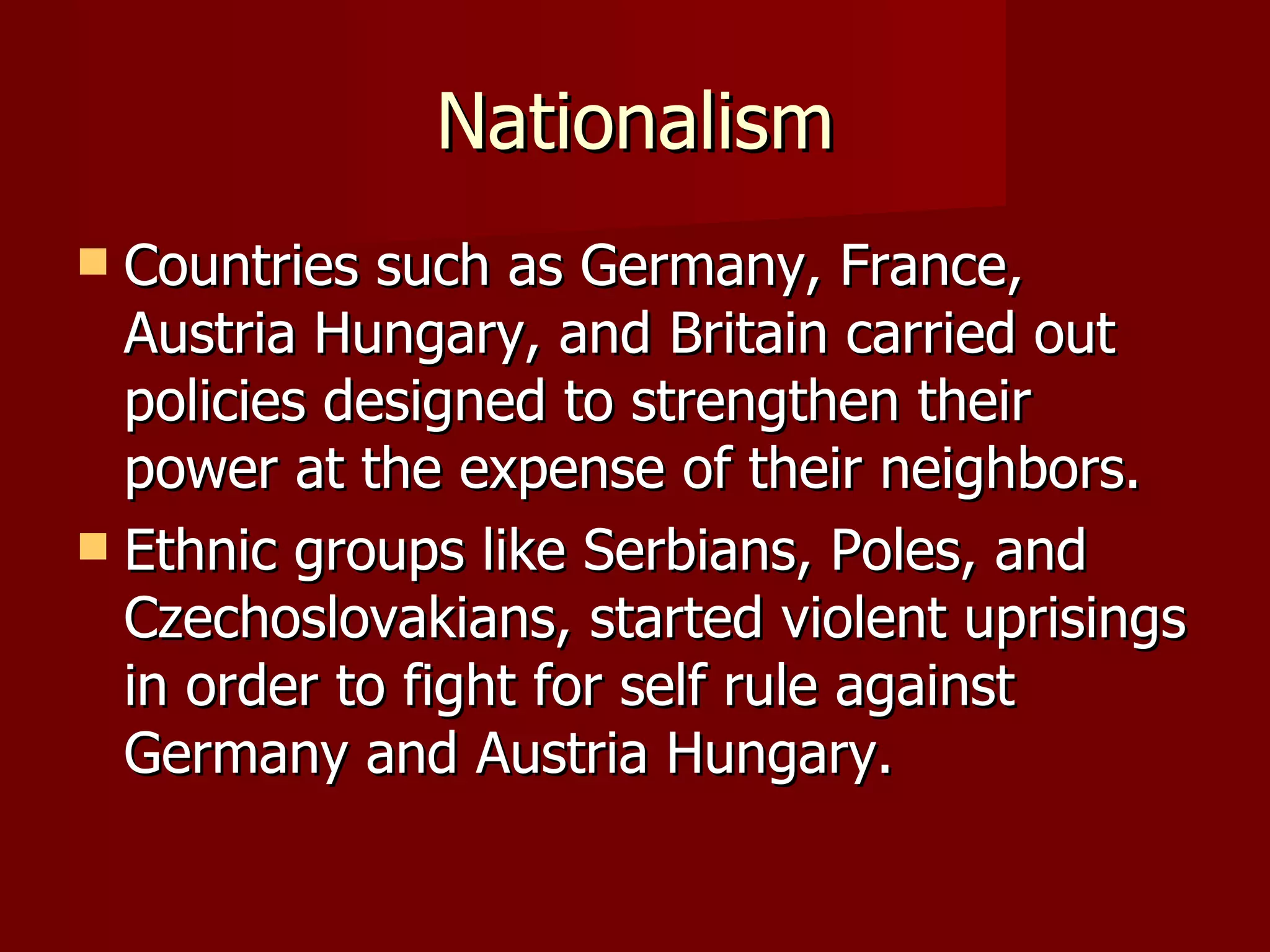 Nationalism Countries such as Germany, France, Austria Hungary, and Britain carried out policies designed to strengthen their power at the expense of their neighbors. Ethnic groups like Serbians, Poles, and Czechoslovakians, started violent uprisings in order to fight for self rule against Germany and Austria Hungary.  