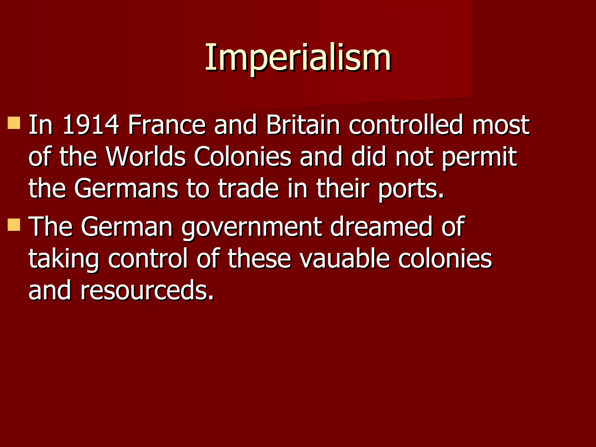 Imperialism In 1914 France and Britain controlled most of the Worlds Colonies and did not permit the Germans to trade in their ports. The German government dreamed of taking control of these vauable colonies and resourceds. 