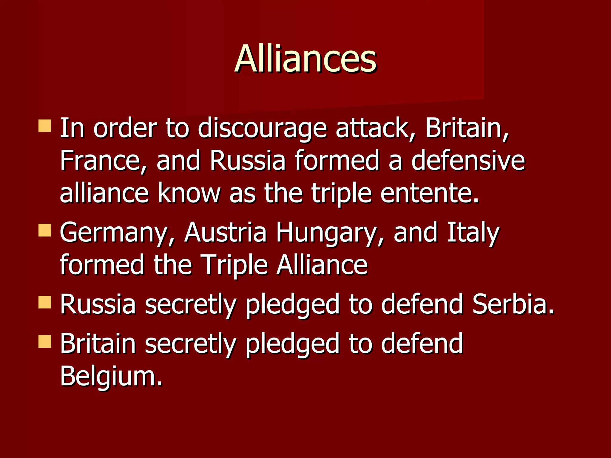 Alliances In order to discourage attack, Britain, France, and Russia formed a defensive alliance know as the triple entente. Germany, Austria Hungary, and Italy formed the Triple Alliance Russia secretly pledged to defend Serbia. Britain secretly pledged to defend Belgium. 